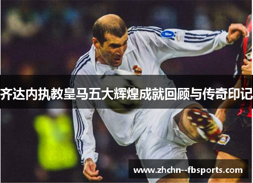 齐达内执教皇马五大辉煌成就回顾与传奇印记 齐达内执教皇马五大辉煌成就回顾与传奇印记