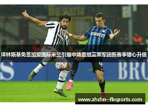 泽林斯基免签加盟国际米兰引爆中场重组蓝黑军团新赛季雄心升级 泽林斯基免签加盟国际米兰引爆中场重组蓝黑军团新赛季雄心升级