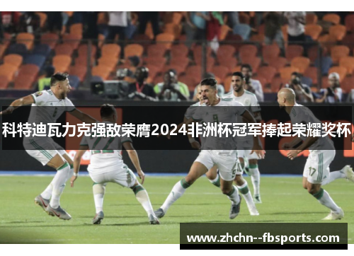 科特迪瓦力克强敌荣膺2024非洲杯冠军捧起荣耀奖杯