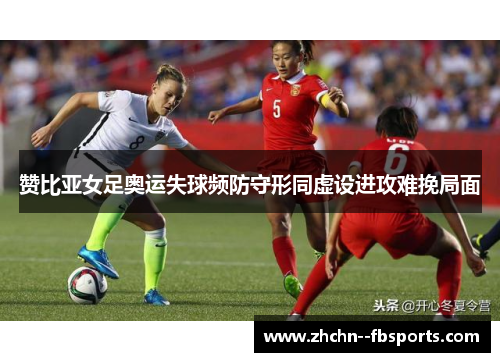 赞比亚女足奥运失球频防守形同虚设进攻难挽局面